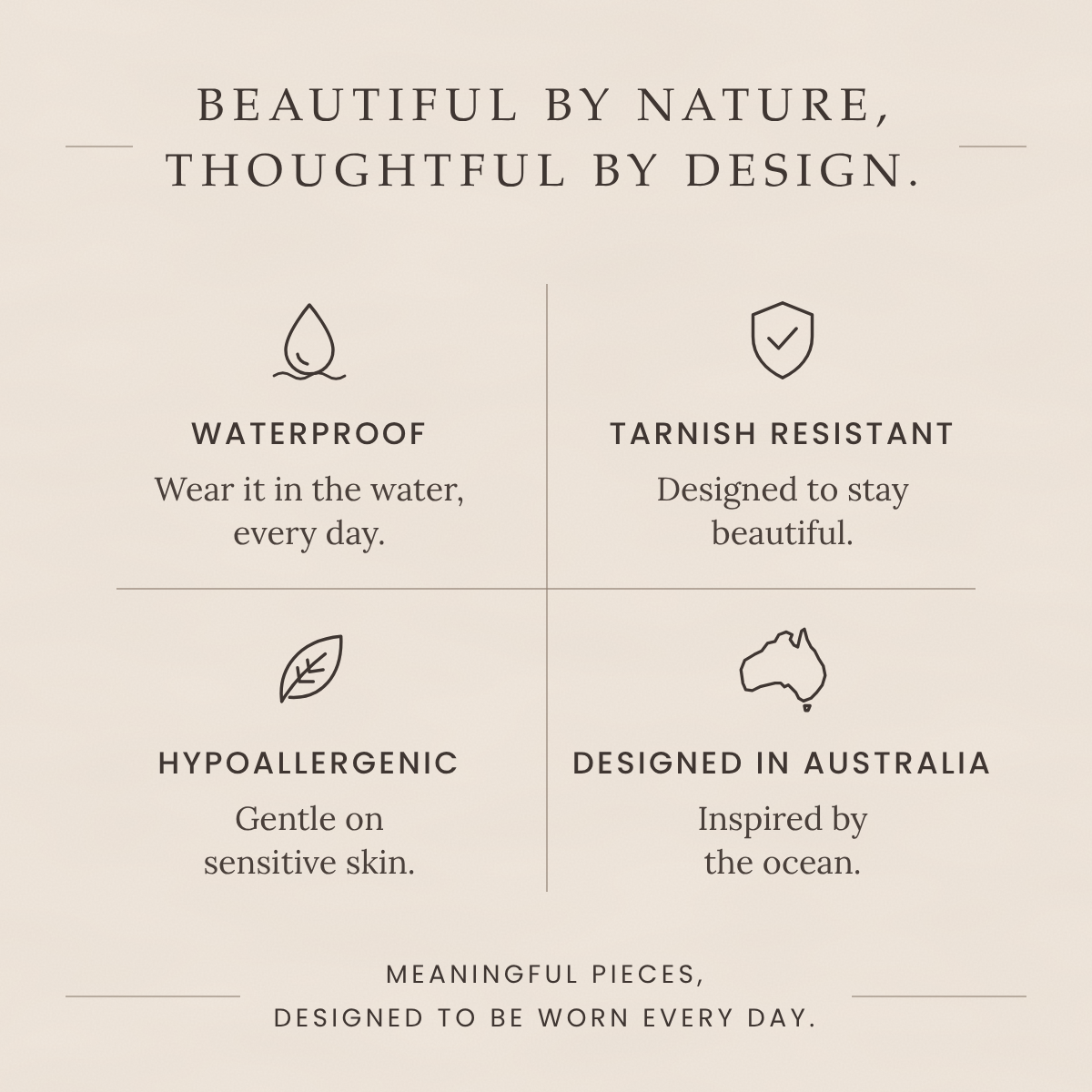 Beautiful by nature, thoughtful by design: waterproof, tarnish resistant, hypoallergenic, designed in Australia.