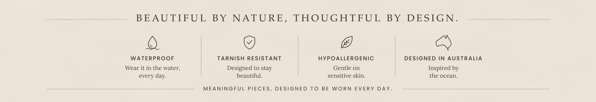 Beautiful by nature, thoughtful by design: waterproof, tarnish resistant, hypoallergenic, designed in Australia.